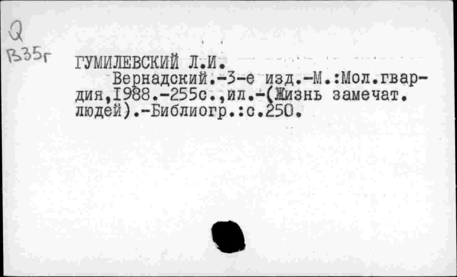 ﻿<5
,Ь?>5г гумилевский л.и.
Вернадский.-3-е изд.-М.:Мол.гвардия, 1988.-255с.,ил.-(Жизнь замечат. людей).-Библиогр.:с.250.